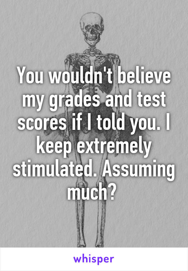 You wouldn't believe my grades and test scores if I told you. I keep extremely stimulated. Assuming much? 