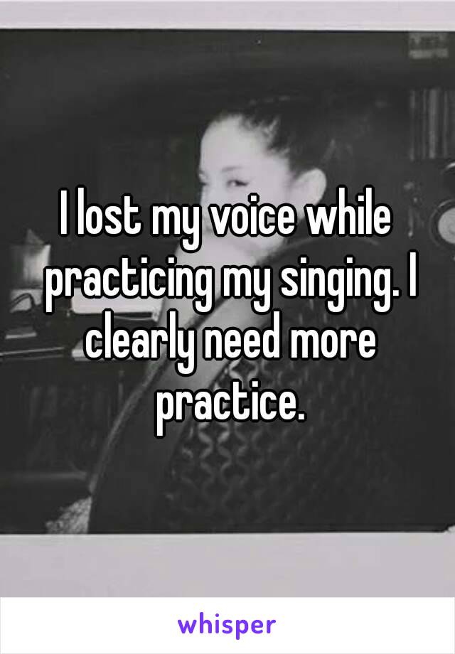 I lost my voice while practicing my singing. I clearly need more practice.