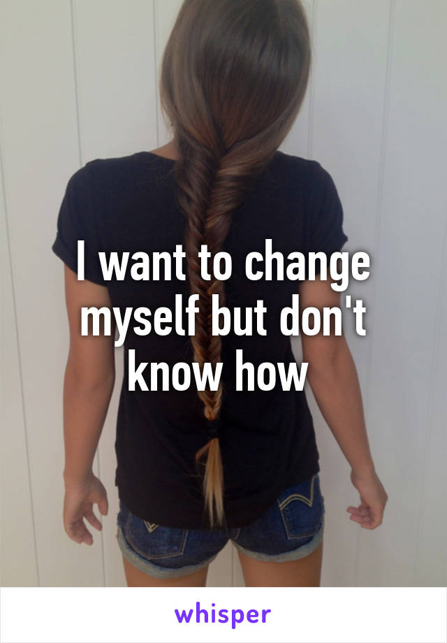 I want to change myself but don't know how 