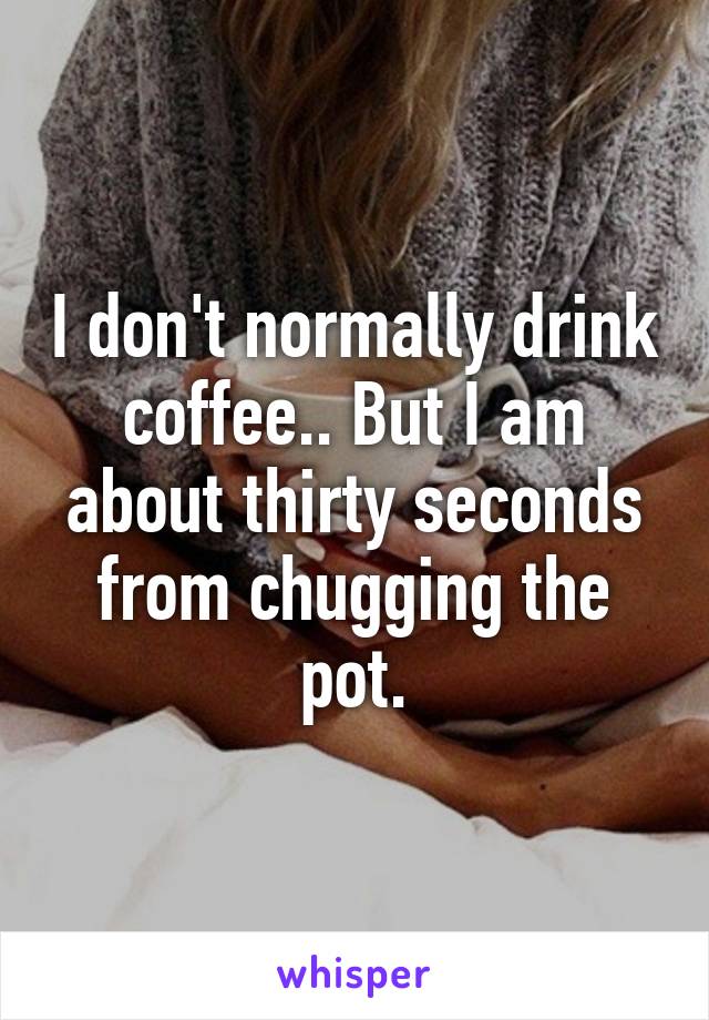 I don't normally drink coffee.. But I am about thirty seconds from chugging the pot.