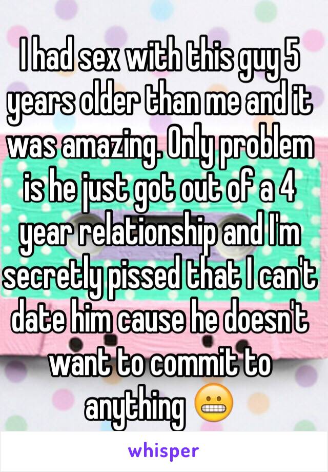 I had sex with this guy 5 years older than me and it was amazing. Only problem is he just got out of a 4 year relationship and I'm secretly pissed that I can't date him cause he doesn't want to commit to anything 😬