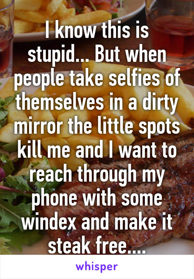 I know this is stupid... But when people take selfies of themselves in a dirty mirror the little spots kill me and I want to reach through my phone with some windex and make it steak free....