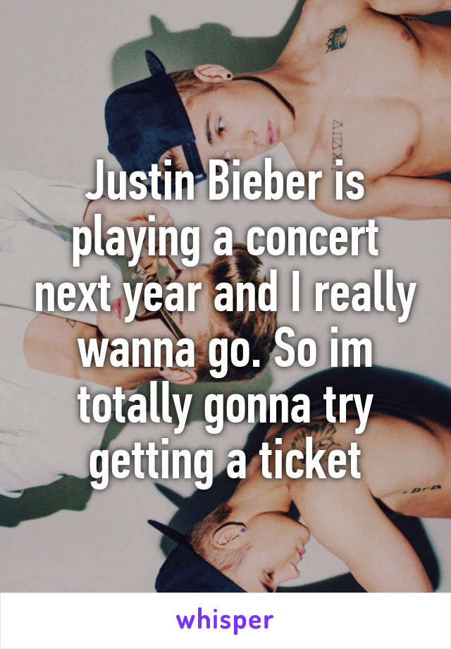 Justin Bieber is playing a concert next year and I really wanna go. So im totally gonna try getting a ticket