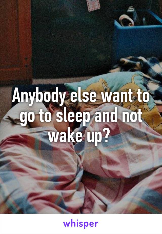 Anybody else want to go to sleep and not wake up? 