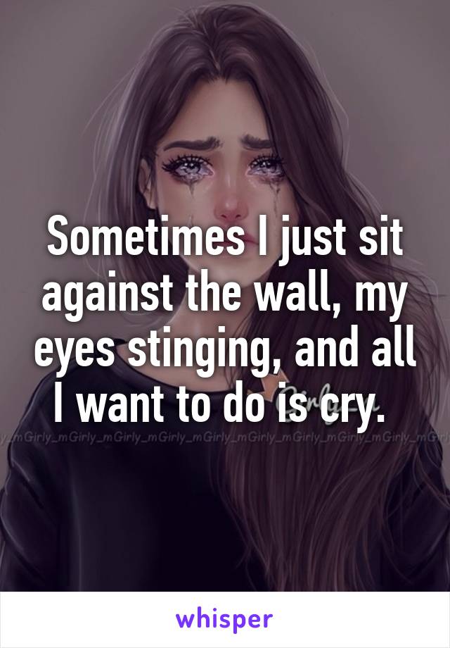 Sometimes I just sit against the wall, my eyes stinging, and all I want to do is cry. 