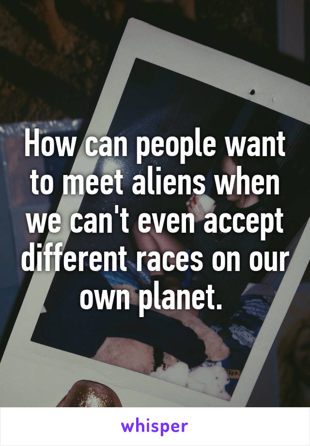 How can people want to meet aliens when we can't even accept different races on our own planet. 