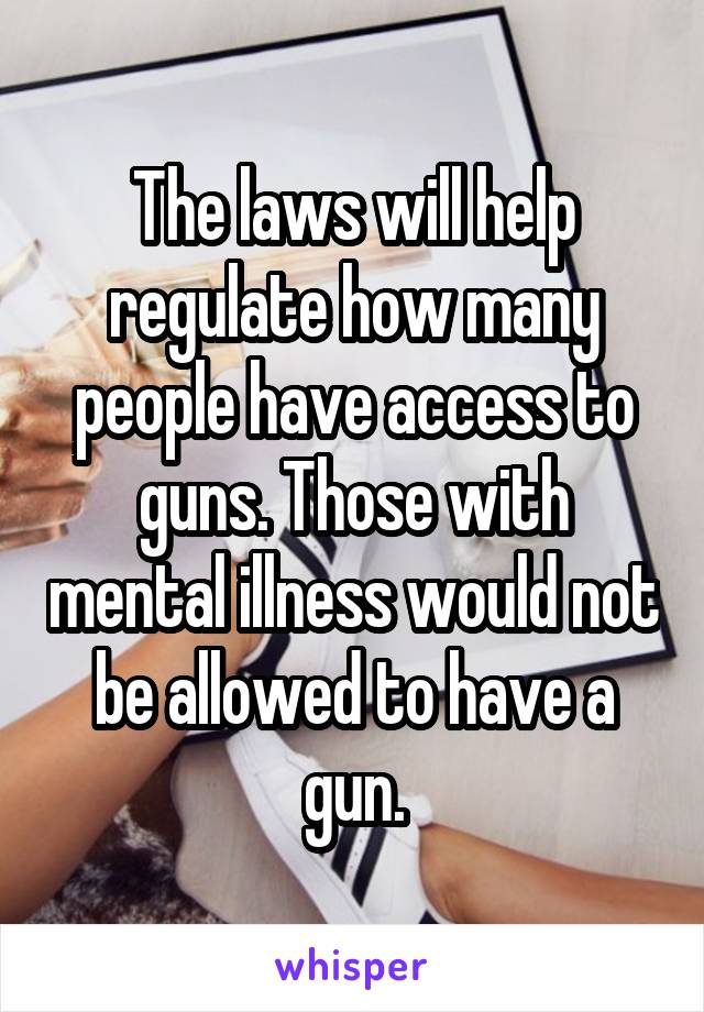 The laws will help regulate how many people have access to guns. Those with mental illness would not be allowed to have a gun.