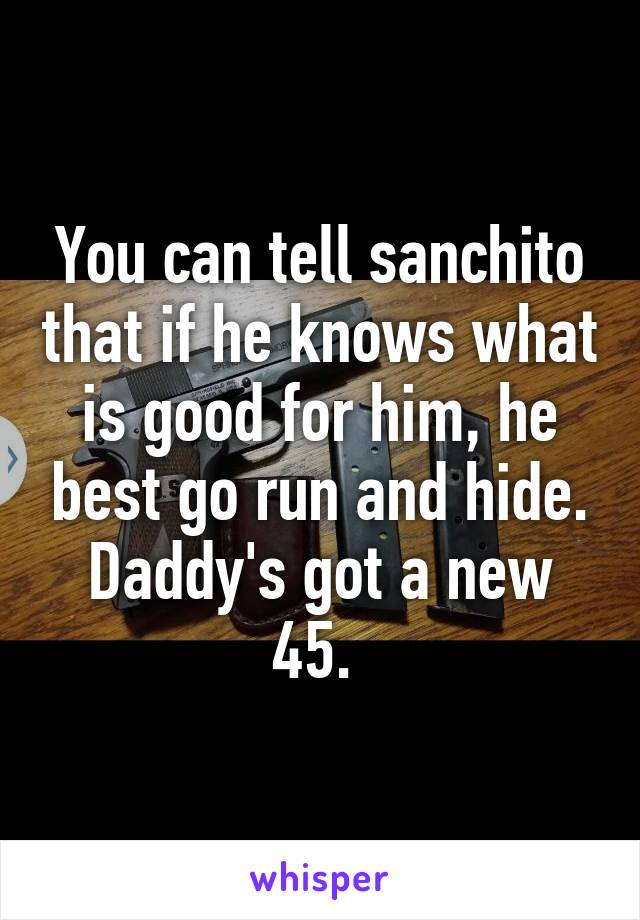 You can tell sanchito that if he knows what is good for him, he best go run and hide. Daddy's got a new 45. 