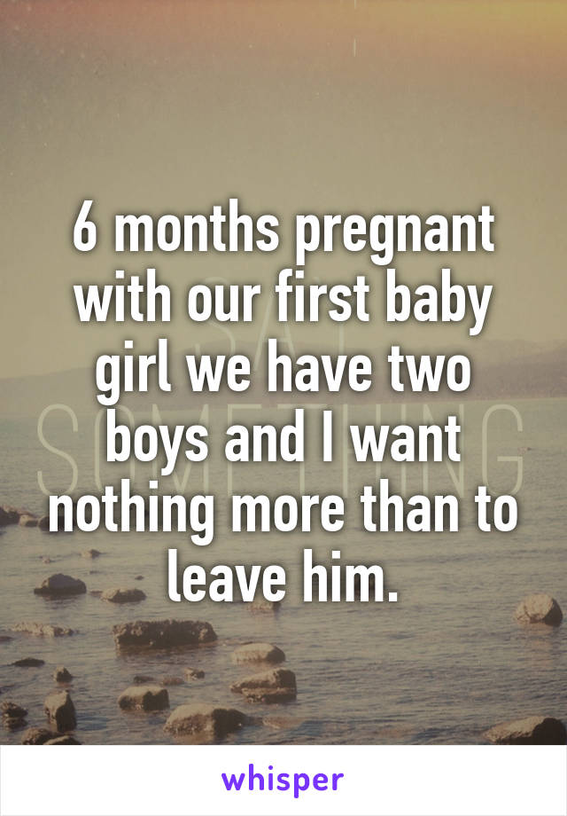 6 months pregnant with our first baby girl we have two boys and I want nothing more than to leave him.