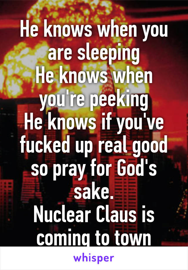 He knows when you are sleeping
He knows when you're peeking
He knows if you've fucked up real good so pray for God's sake.
Nuclear Claus is coming to town