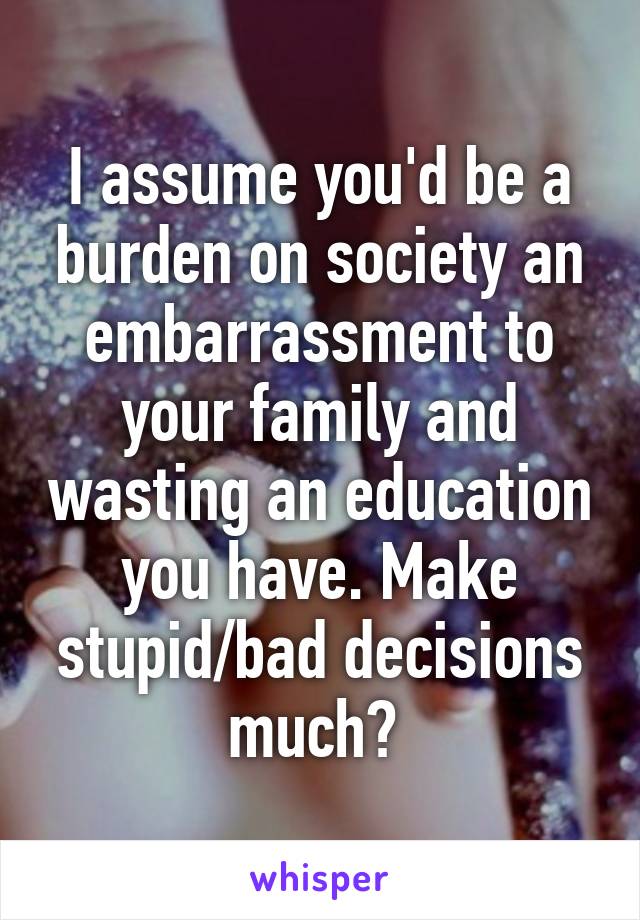 I assume you'd be a burden on society an embarrassment to your family and wasting an education you have. Make stupid/bad decisions much? 