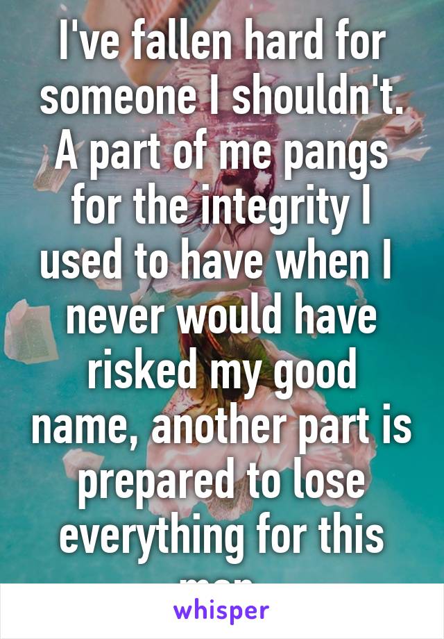 I've fallen hard for someone I shouldn't. A part of me pangs for the integrity I used to have when I  never would have risked my good name, another part is prepared to lose everything for this man.