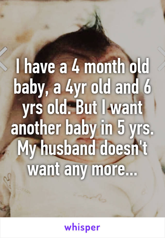 I have a 4 month old baby, a 4yr old and 6 yrs old. But I want another baby in 5 yrs. My husband doesn't want any more...