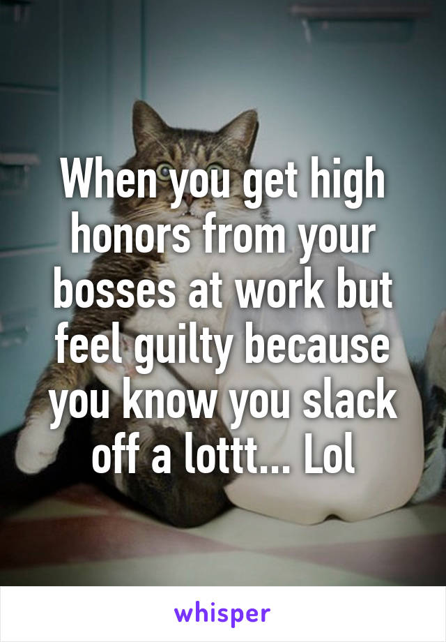 When you get high honors from your bosses at work but feel guilty because you know you slack off a lottt... Lol