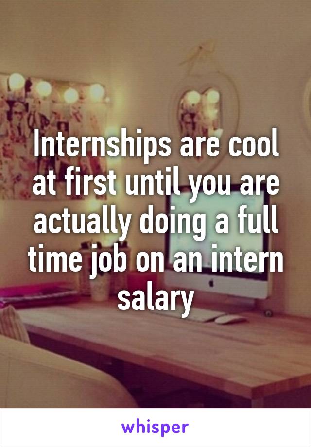 Internships are cool at first until you are actually doing a full time job on an intern salary