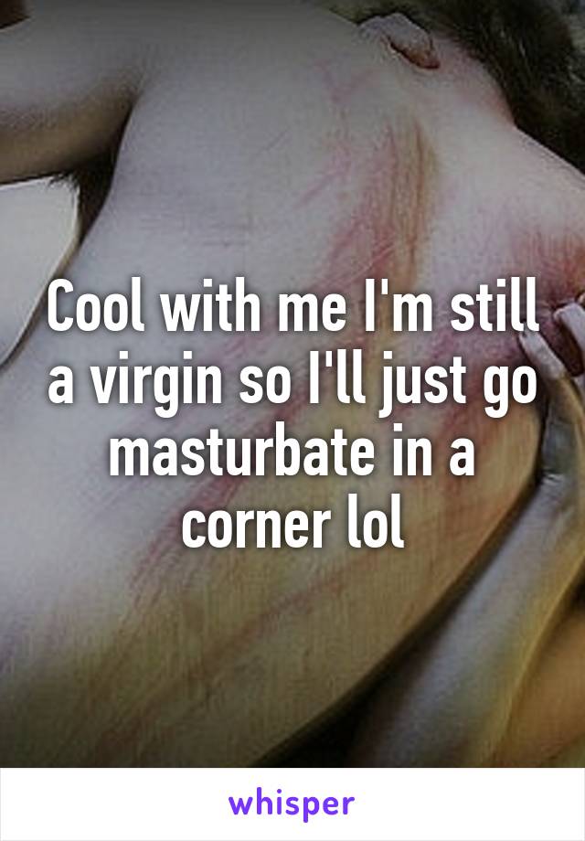 Cool with me I'm still a virgin so I'll just go masturbate in a corner lol