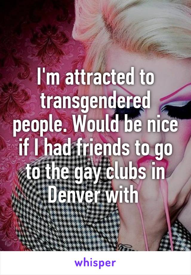 I'm attracted to transgendered people. Would be nice if I had friends to go to the gay clubs in Denver with 