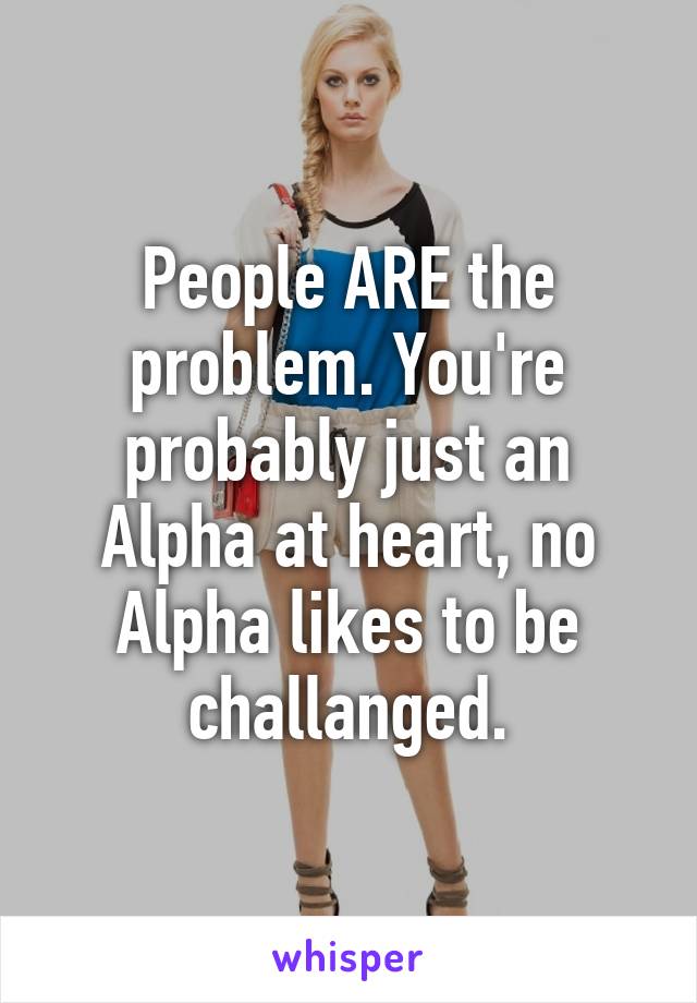 People ARE the problem. You're probably just an Alpha at heart, no Alpha likes to be challanged.