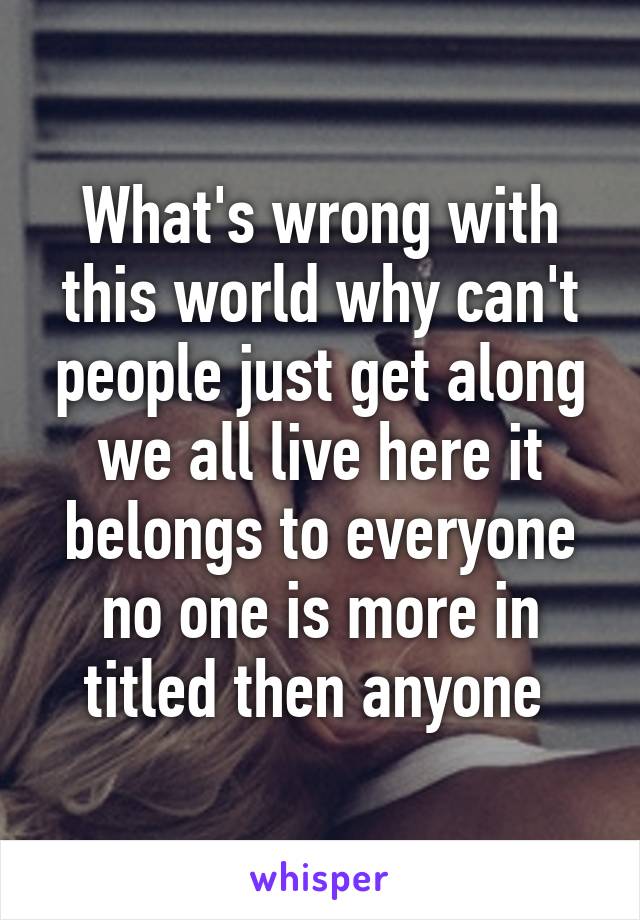 What's wrong with this world why can't people just get along we all live here it belongs to everyone no one is more in titled then anyone 