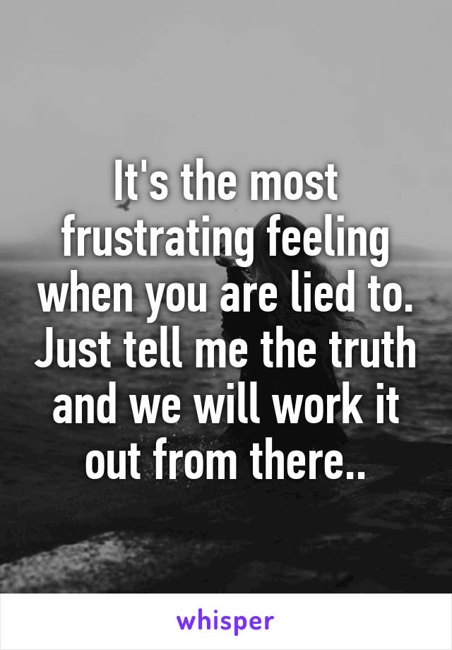 It's the most frustrating feeling when you are lied to. Just tell me the truth and we will work it out from there..