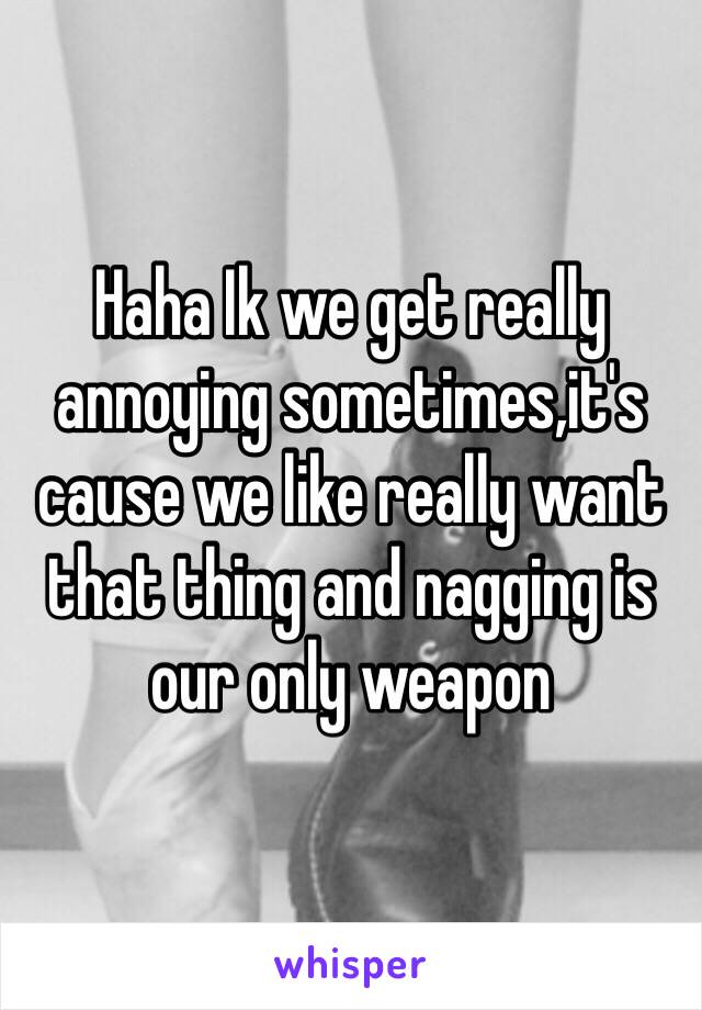 Haha Ik we get really annoying sometimes,it's cause we like really want that thing and nagging is our only weapon