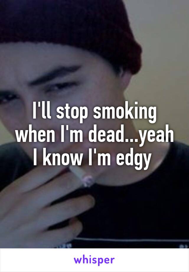 I'll stop smoking when I'm dead...yeah I know I'm edgy 