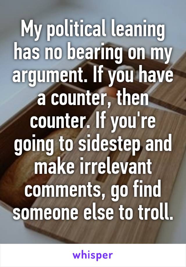 My political leaning has no bearing on my argument. If you have a counter, then counter. If you're going to sidestep and make irrelevant comments, go find someone else to troll. 