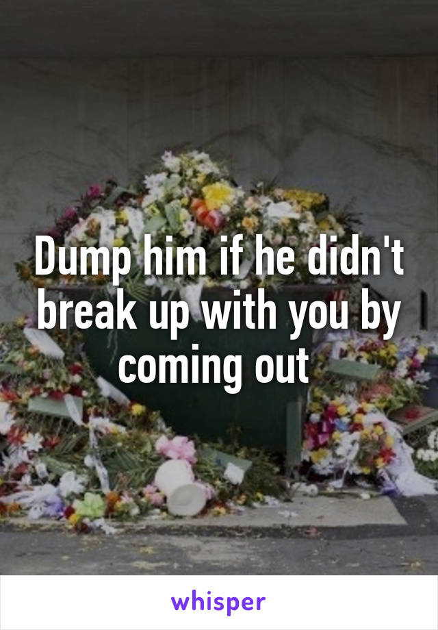 Dump him if he didn't break up with you by coming out 