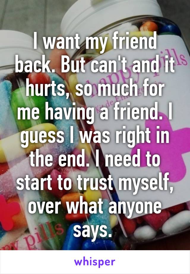 I want my friend back. But can't and it hurts, so much for me having a friend. I guess I was right in the end. I need to start to trust myself, over what anyone says. 