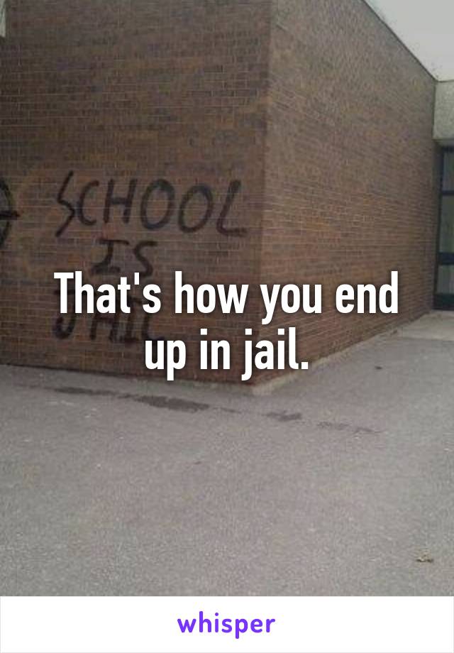 That's how you end up in jail.