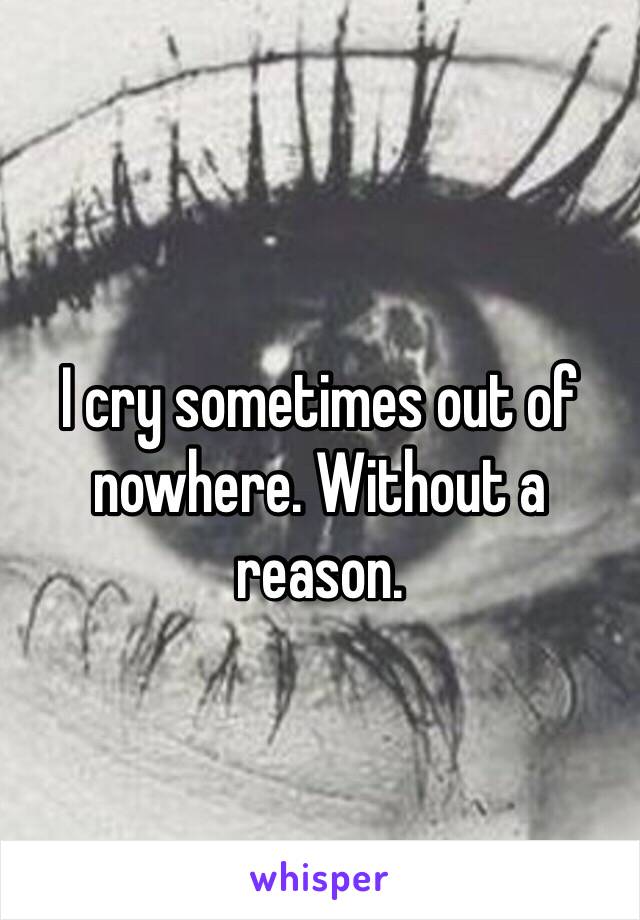 I cry sometimes out of nowhere. Without a reason. 