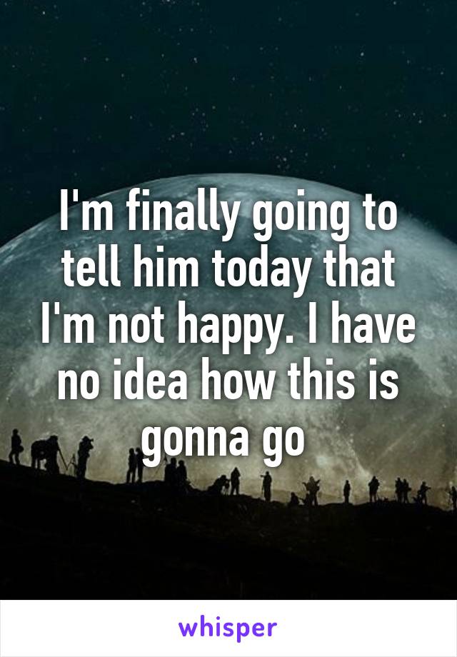 I'm finally going to tell him today that I'm not happy. I have no idea how this is gonna go 