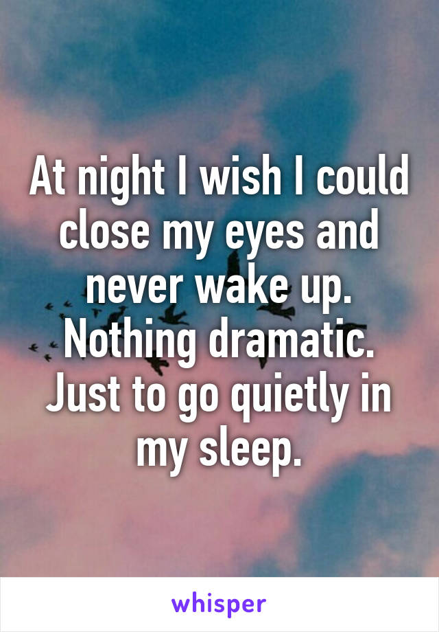 At night I wish I could close my eyes and never wake up. Nothing dramatic. Just to go quietly in my sleep.