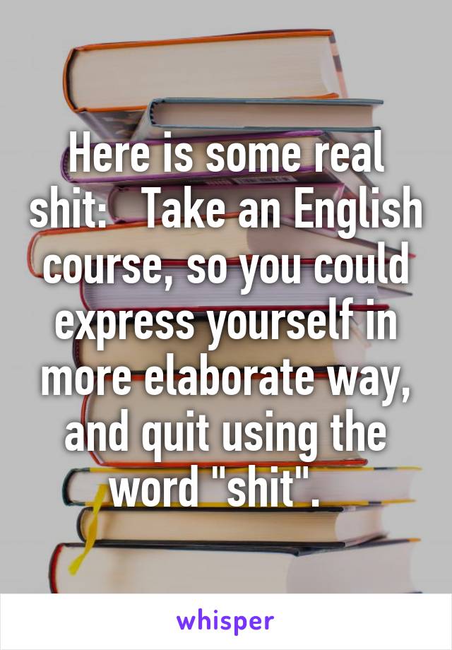 Here is some real shit:   Take an English course, so you could express yourself in more elaborate way, and quit using the word "shit".  