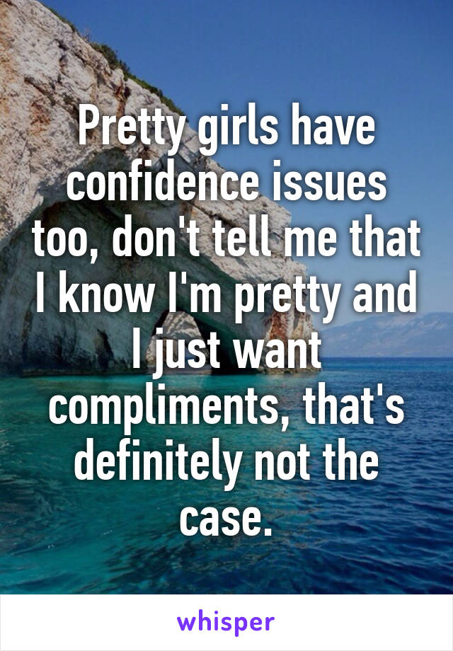 Pretty girls have confidence issues too, don't tell me that I know I'm pretty and I just want compliments, that's definitely not the case.