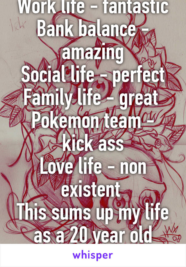 Work life - fantastic
Bank balance - amazing
Social life - perfect
Family life - great 
Pokemon team - kick ass
Love life - non existent 
This sums up my life as a 20 year old Male.