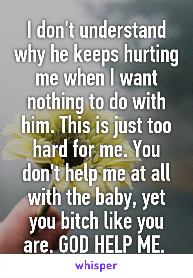 I don't understand why he keeps hurting me when I want nothing to do with him. This is just too hard for me. You don't help me at all with the baby, yet you bitch like you are. GOD HELP ME. 