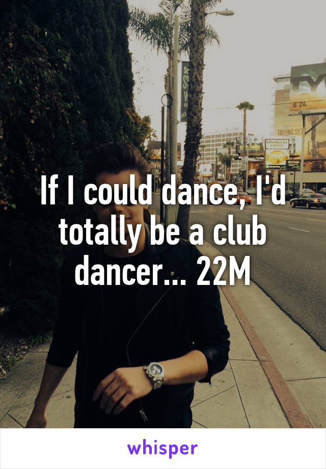 If I could dance, I'd totally be a club dancer... 22M