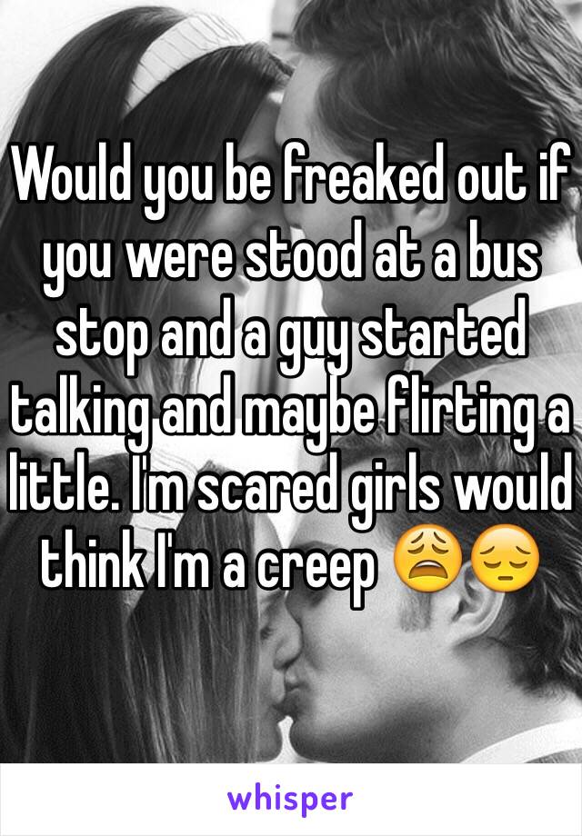 Would you be freaked out if you were stood at a bus stop and a guy started talking and maybe flirting a little. I'm scared girls would think I'm a creep 😩😔