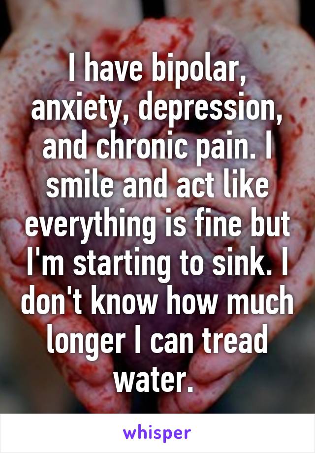 I have bipolar, anxiety, depression, and chronic pain. I smile and act like everything is fine but I'm starting to sink. I don't know how much longer I can tread water. 