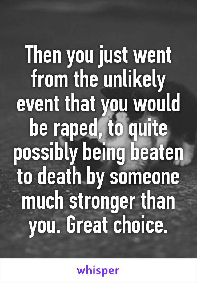 Then you just went from the unlikely event that you would be raped, to quite possibly being beaten to death by someone much stronger than you. Great choice.