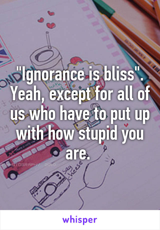 "Ignorance is bliss". Yeah, except for all of us who have to put up with how stupid you are. 