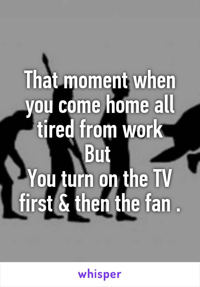 That moment when you come home all tired from work
But 
You turn on the TV first & then the fan .