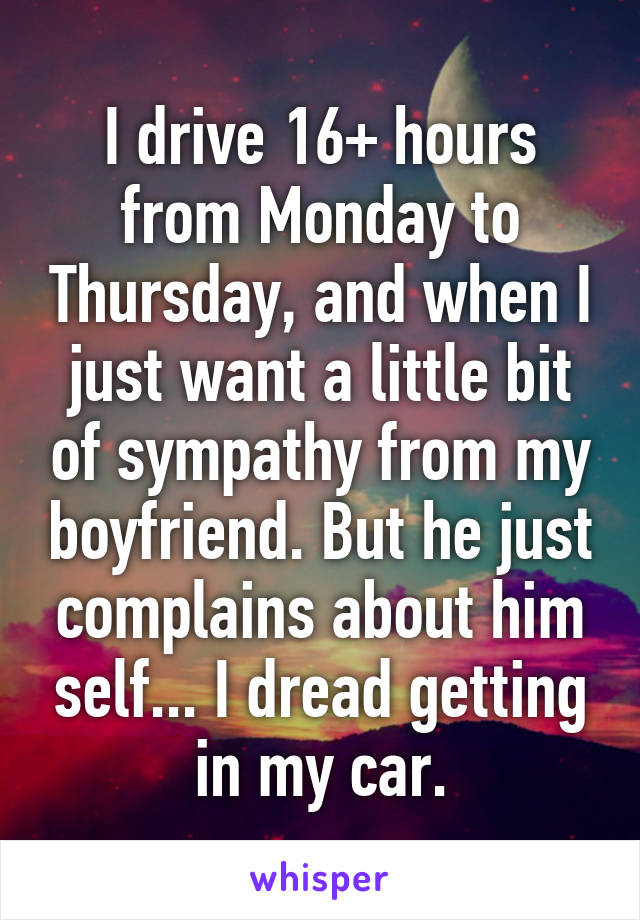 I drive 16+ hours from Monday to Thursday, and when I just want a little bit of sympathy from my boyfriend. But he just complains about him self... I dread getting in my car.