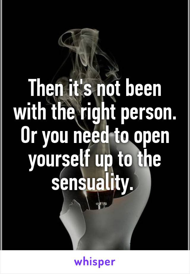 Then it's not been with the right person. Or you need to open yourself up to the sensuality. 