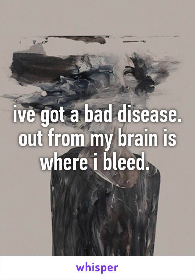 ive got a bad disease. out from my brain is where i bleed. 