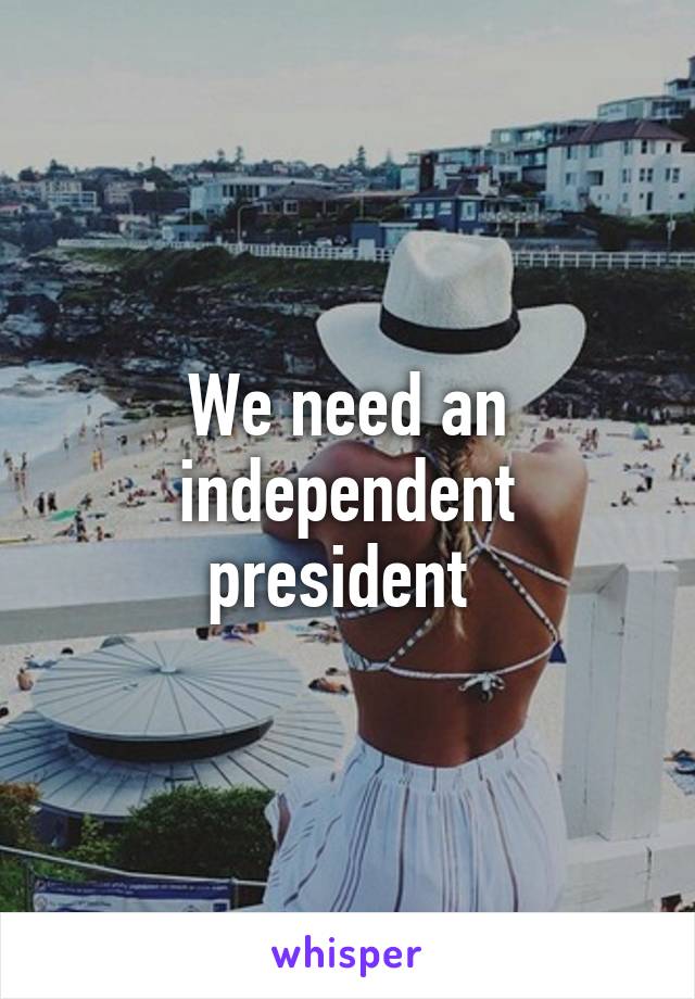 We need an independent president 