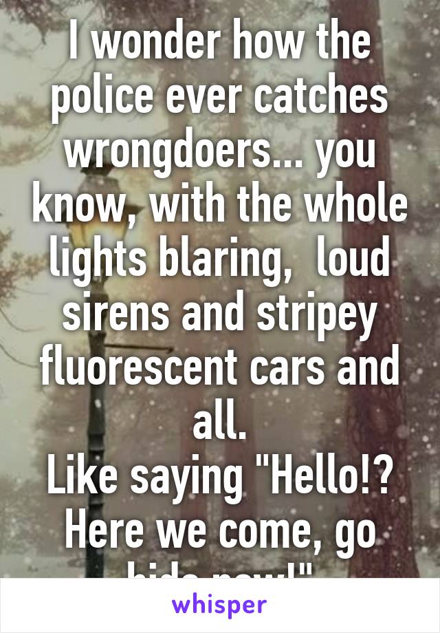 I wonder how the police ever catches wrongdoers... you know, with the whole lights blaring,  loud sirens and stripey fluorescent cars and all.
Like saying "Hello!? Here we come, go hide now!"