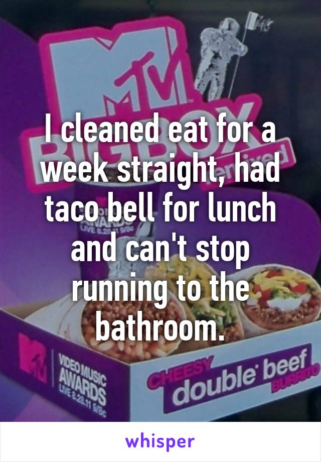 I cleaned eat for a week straight, had taco bell for lunch and can't stop running to the bathroom.