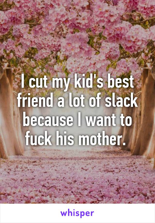 I cut my kid's best friend a lot of slack because I want to fuck his mother. 